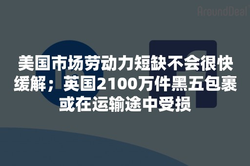 美国市场劳动力短缺不会很快缓解；英国2100万件黑五包裹或在运输途中受损