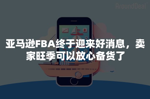 亚马逊FBA终于迎来好消息，卖家旺季可以放心备货了