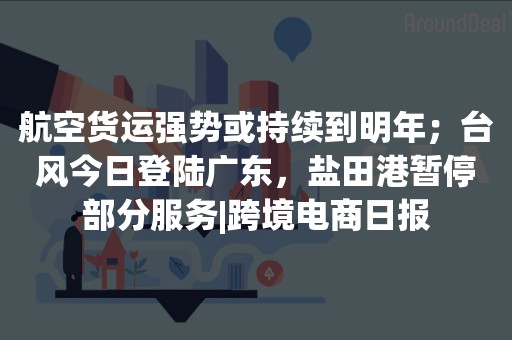 航空货运强势或持续到明年；台风今日登陆广东，盐田港暂停部分服务|跨境电商日报