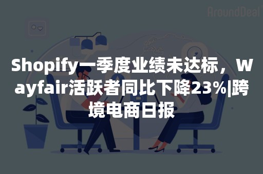 Shopify一季度业绩未达标，Wayfair活跃者同比下降23%|跨境电商日报