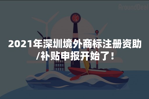 2021年深圳境外商标注册资助/补贴申报开始了！