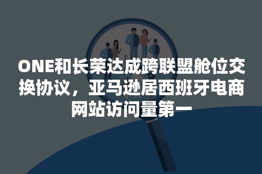 ONE和长荣达成跨联盟舱位交换协议，亚马逊居西班牙电商网站访问量第一