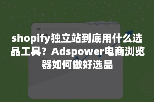 shopify独立站到底用什么选品工具？Adspower电商浏览器如何做好选品