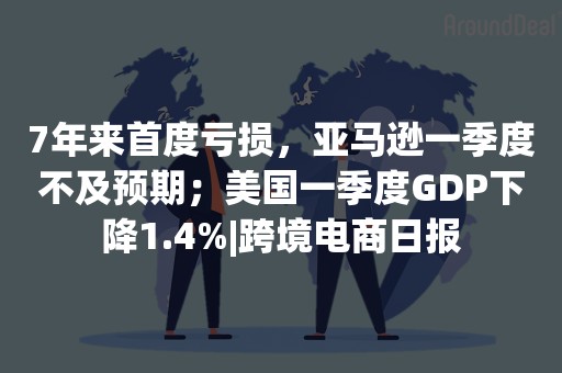 7年来首度亏损，亚马逊一季度不及预期；美国一季度GDP下降1.4%|跨境电商日报