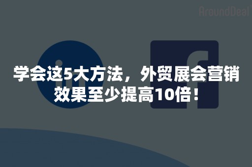 学会这5大方法，外贸展会营销效果至少提高10倍！