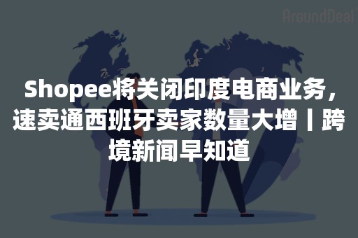 Shopee将关闭印度电商业务，速卖通西班牙卖家数量大增丨跨境新闻早知道