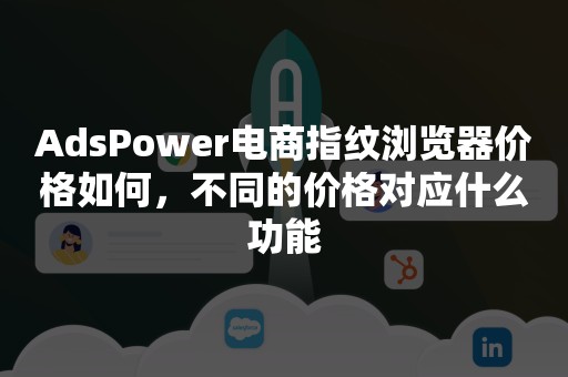 AdsPower电商指纹浏览器价格如何，不同的价格对应什么功能