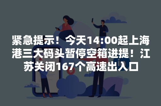 紧急提示！今天14:00起上海港三大码头暂停空箱进提！江苏关闭167个高速出入口