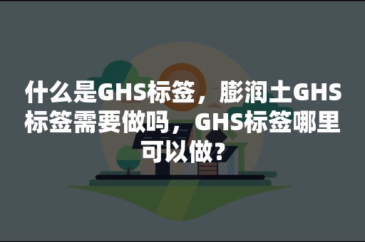 什么是GHS标签，膨润土GHS标签需要做吗，GHS标签哪里可以做？