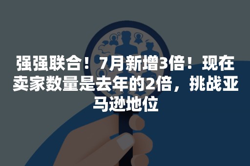 强强联合！7月新增3倍！现在卖家数量是去年的2倍，挑战亚马逊地位