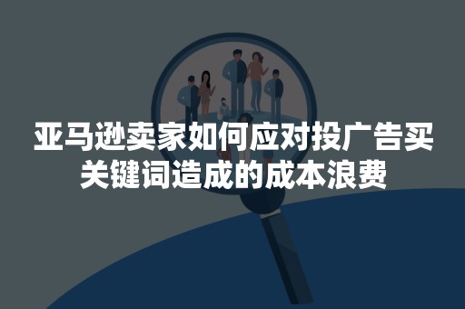 亚马逊卖家如何应对投广告买关键词造成的成本浪费