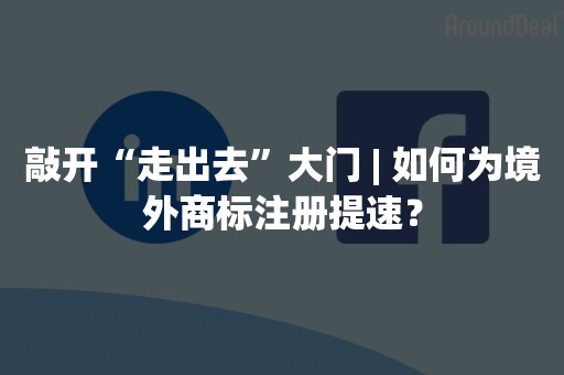 敲开“走出去”大门 | 如何为境外商标注册提速？