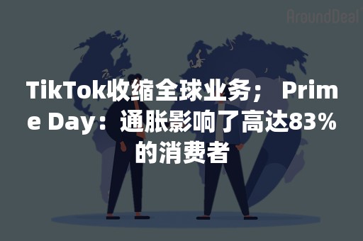 TikTok收缩全球业务； Prime Day：通胀影响了高达83%的消费者