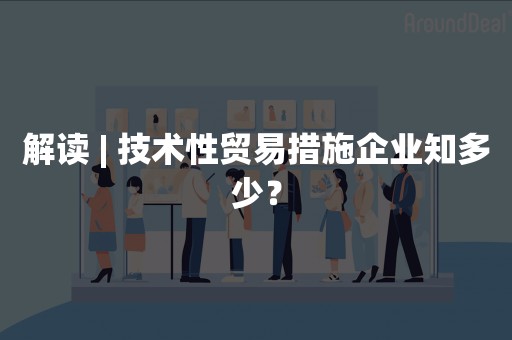 解读 | 技术性贸易措施企业知多少？