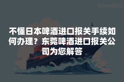 不懂日本啤酒进口报关手续如何办理？东莞啤酒进口报关公司为您解答