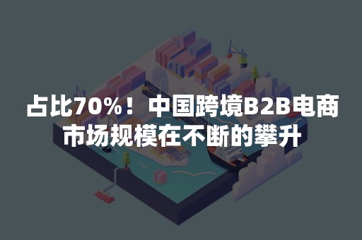 占比70%！中国跨境B2B电商市场规模在不断的攀升