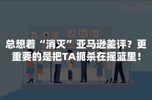 总想着“消灭”亚马逊差评？更重要的是把TA扼杀在摇篮里！