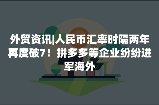 外贸资讯|人民币汇率时隔两年再度破7！拼多多等企业纷纷进军海外