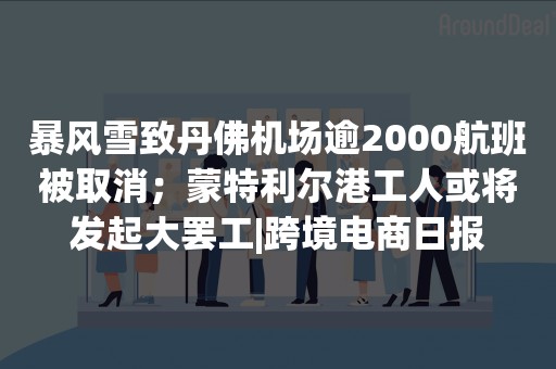 暴风雪致丹佛机场逾2000航班被取消；蒙特利尔港工人或将发起大罢工|跨境电商日报