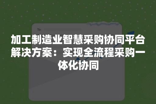 加工制造业智慧采购协同平台解决方案：实现全流程采购一体化协同