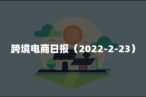 跨境电商日报（2022-2-23）