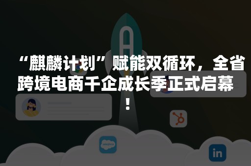 “麒麟计划”赋能双循环，全省跨境电商千企成长季正式启幕！