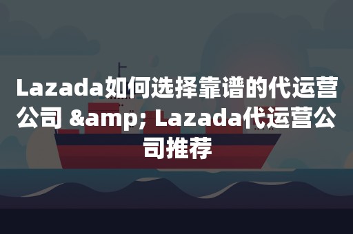 Lazada如何选择靠谱的代运营公司 & Lazada代运营公司推荐