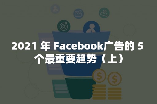 2021 年 Facebook广告的 5 个最重要趋势（上）