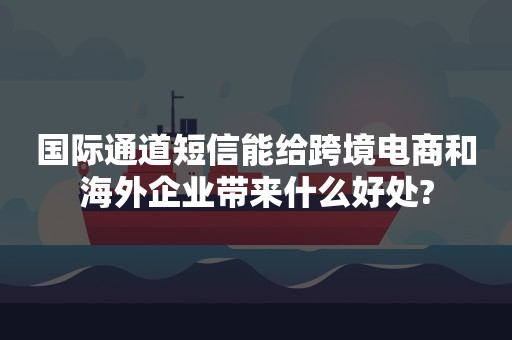 国际通道短信能给跨境电商和海外企业带来什么好处?