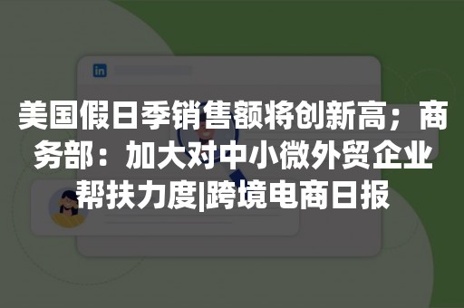 美国假日季销售额将创新高；商务部：加大对中小微外贸企业帮扶力度|跨境电商日报