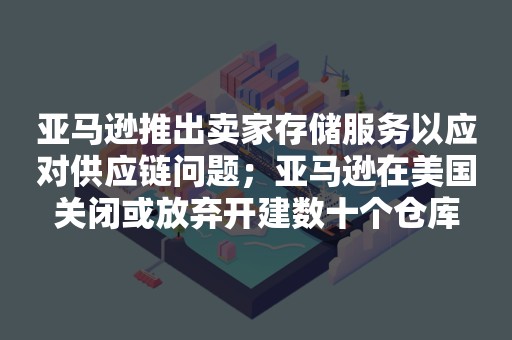 亚马逊推出卖家存储服务以应对供应链问题；亚马逊在美国关闭或放弃开建数十个仓库