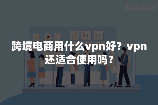 跨境电商用什么vpn好？vpn还适合使用吗？