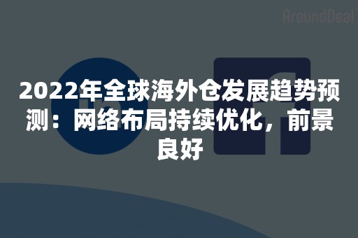 2022年全球海外仓发展趋势预测：网络布局持续优化，前景良好