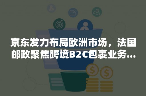 京东发力布局欧洲市场，法国邮政聚焦跨境B2C包裹业务...