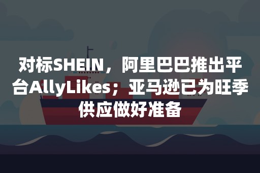 对标SHEIN，阿里巴巴推出平台AllyLikes；亚马逊已为旺季供应做好准备