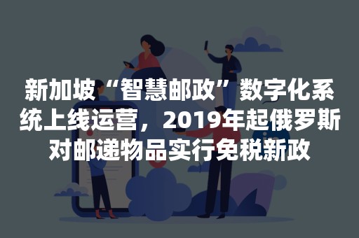 新加坡“智慧邮政”数字化系统上线运营，2019年起俄罗斯对邮递物品实行免税新政