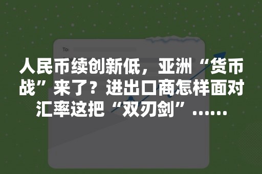 人民币续创新低，亚洲“货币战”来了？进出口商怎样面对汇率这把“双刃剑”……