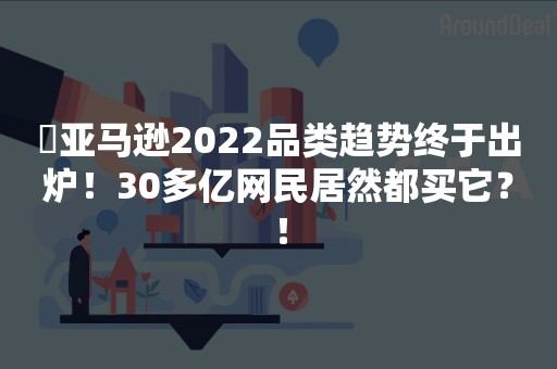 ​亚马逊2022品类趋势终于出炉！30多亿网民居然都买它？！