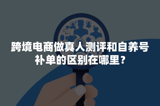 跨境电商做真人测评和自养号补单的区别在哪里？