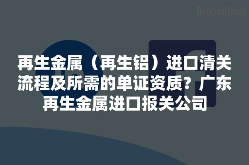 再生金属（再生铝）进口清关流程及所需的单证资质？广东再生金属进口报关公司