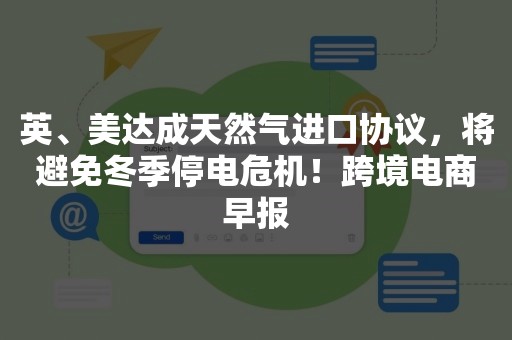 英、美达成天然气进口协议，将避免冬季停电危机！跨境电商早报