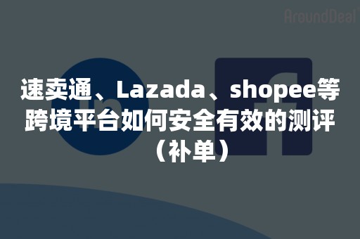 速卖通、Lazada、shopee等跨境平台如何安全有效的测评（补单）