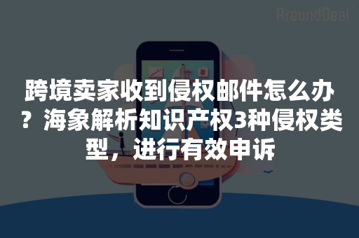 跨境卖家收到侵权邮件怎么办？海象解析知识产权3种侵权类型，进行有效申诉