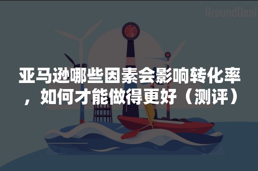 亚马逊哪些因素会影响转化率，如何才能做得更好（测评）