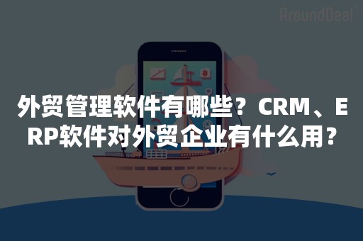 外贸管理软件有哪些？CRM、ERP软件对外贸企业有什么用？