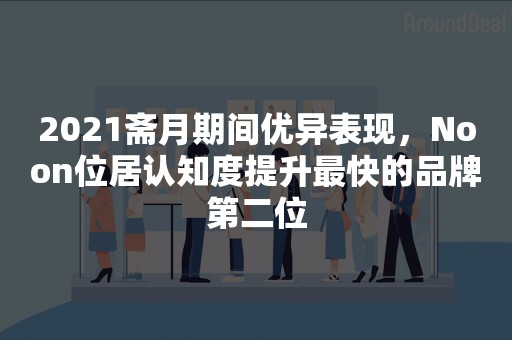 2021斋月期间优异表现，Noon位居认知度提升最快的品牌第二位