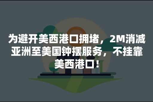 为避开美西港口拥堵，2M消减亚洲至美国钟摆服务，不挂靠美西港口！