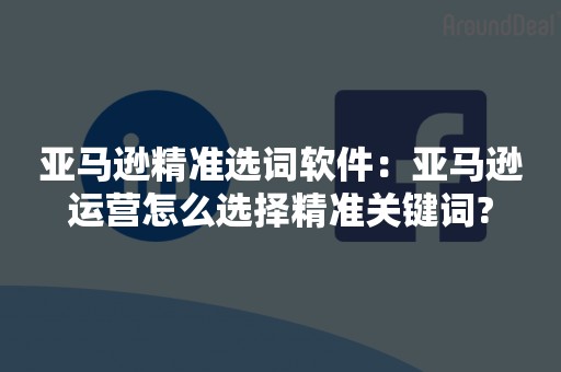 亚马逊精准选词软件：亚马逊运营怎么选择精准关键词?