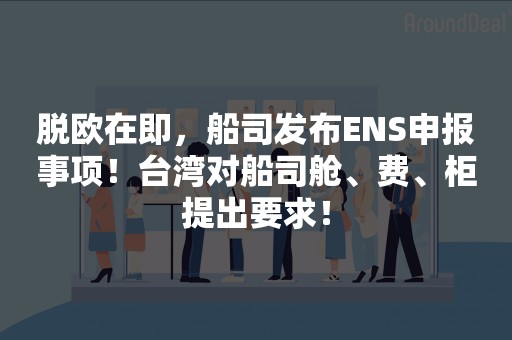 脱欧在即，船司发布ENS申报事项！台湾对船司舱、费、柜提出要求！