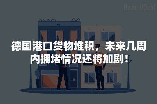 德国港口货物堆积，未来几周内拥堵情况还将加剧！